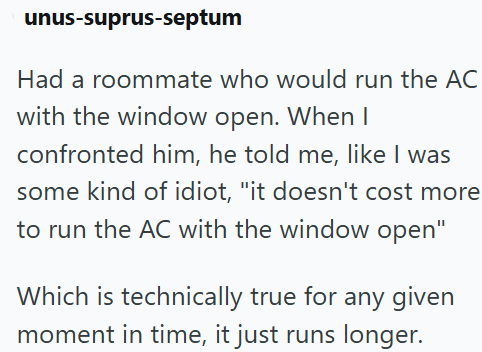 unus-suprus-septum Had a roommate who would run the AC with the window open. When I confronted him, he told me, like I was some kind of idiot, "it doesn't cost more to run the AC with the window open" Which is technically true for any given moment in time, it just runs longer.