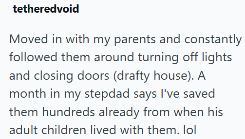 tetheredvoid Moved in with my parents and constantly followed them around turning off lights and closing doors (drafty house). A month in my stepdad says I've saved them hundreds already from when his adult children lived with them. lol