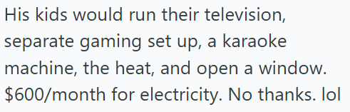 His kids would run their television, separate gaming set up, a karaoke machine, the heat, and open a window. $600/month for electricity. No thanks. lol