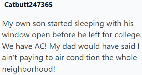 Catbutt247365 My own son started sleeping with his window open before he left for college. We have AC! My dad would have said I ain't paying to air condition the whole neighborhood!