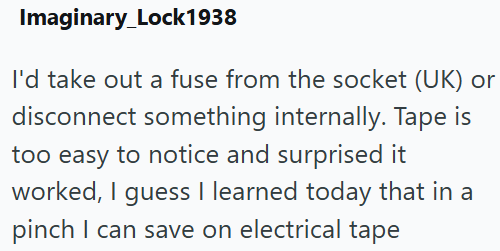 Imaginary_Lock1938 I'd take out a fuse from the socket (UK) or disconnect something internally. Tape is too easy to notice and surprised it worked, I guess I learned today that in a pinch I can save on electrical tape