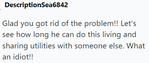 DescriptionSea6842 Glad you got rid of the problem!! Let's see how long he can do this living and sharing utilities with someone else. What an idiot!!