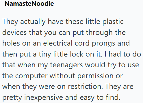 NamasteNoodle They actually have these little plastic devices that you can put through the holes on an electrical cord prongs and then put a tiny little lock on it. I had to do that when my teenagers would try to use the computer without permission or when they were on restriction. They are pretty inexpensive and easy to find.