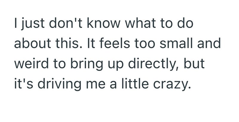 I just don't know what to do about this. It feels too small and weird to bring up directly, but it's driving me a little crazy.