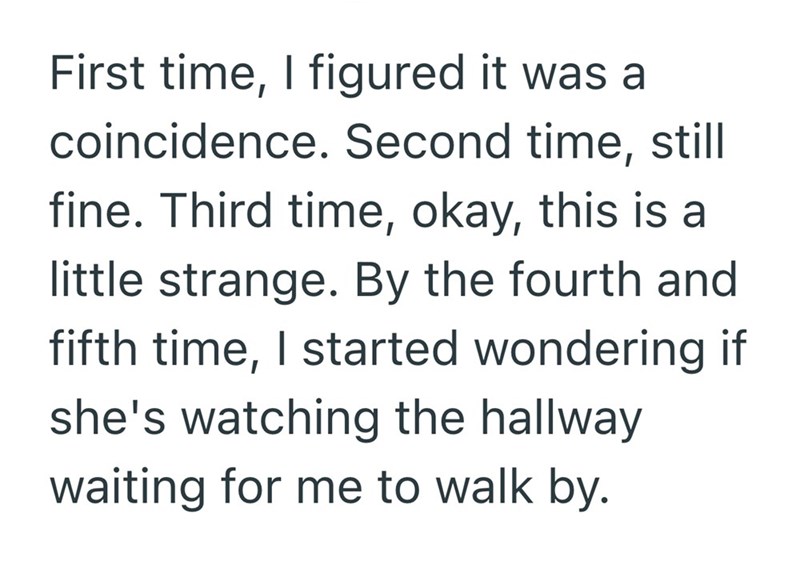 First time, I figured it was a coincidence. Second time, still fine. Third time, okay, this is a little strange. By the fourth and fifth time, I started wondering if she's watching the hallway waiting for me to walk by.