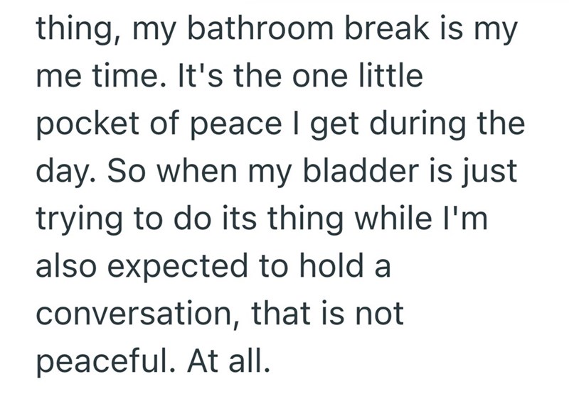 thing, my bathroom break is my me time. It's the one little pocket of peace I get during the day. So when my bladder is just trying to do its thing while I'm also expected to hold a conversation, that is not peaceful. At all.