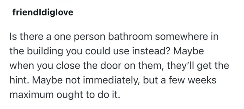 friendldiglove Is there a one person bathroom somewhere in the building you could use instead? Maybe when you close the door on them, they'll get the hint. Maybe not immediately, but a few weeks maximum ought to do it.