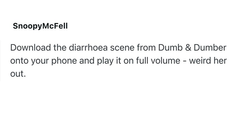 SnoopyMcFell Download the diarrhoea scene from Dumb & Dumber onto your phone and play it on full volume - weird her out.
