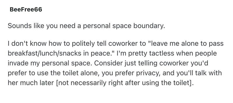 BeeFree66 Sounds like you need a personal space boundary. I don't know how to politely tell coworker to "leave me alone to pass breakfast/lunch/snacks in peace." I'm pretty tactless when people invade my personal space. Consider just telling coworker you'd prefer to use the toilet alone, you prefer privacy, and you'll talk with her much later [not necessarily right after using the toilet].