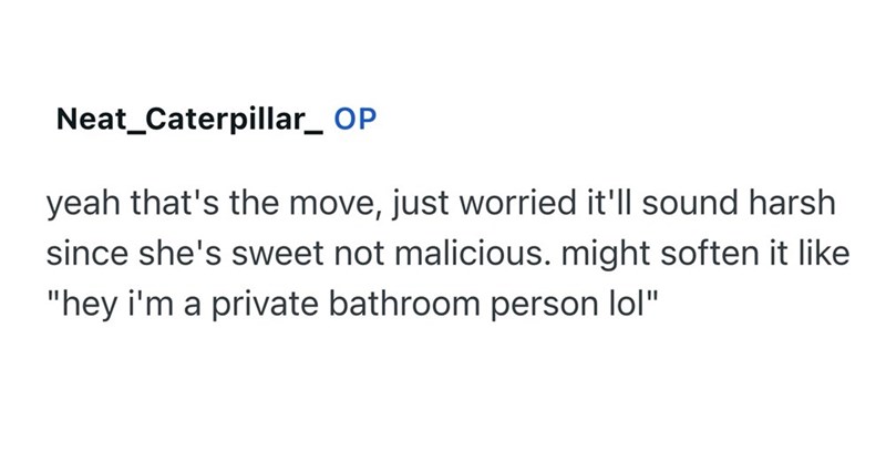 Neat_Caterpillar_ OP yeah that's the move, just worried it'll sound harsh since she's sweet not malicious. might soften it like "hey i'm a private bathroom person lol"