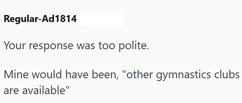 Regular-Ad1814 Your response was too polite. Mine would have been, "other gymnastics clubs are available"