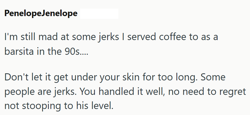 PenelopeJenelope I'm still mad at some jerks I served coffee to as a barsita in the 90s.... Don't let it get under your skin for too long. Some people are jerks. You handled it well, no need to regret not stooping to his level.