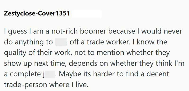 Zestyclose-Cover1351 guess I am a not-rich boomer because I would never off a trade worker. I know the do anything to quality of their work, not to mention whether they show up next time, depends on whether they think I'm a complete j. Maybe its harder to find a decent trade-person where I live.