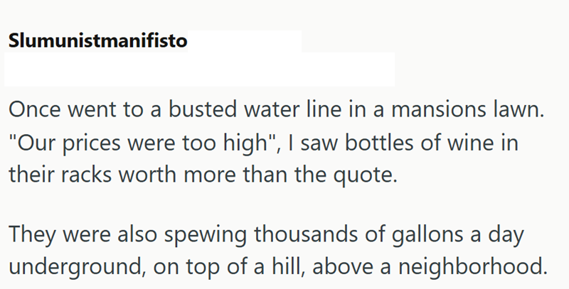 Slumunistmanifisto Once went to a busted water line in a mansions lawn. "Our prices were too high", I saw bottles of wine in their racks worth more than the quote. They were also spewing thousands of gallons a day underground, on top of a hill, above a neighborhood.