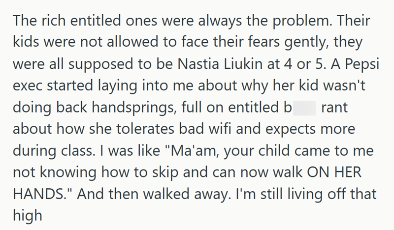 The rich entitled ones were always the problem. Their kids were not allowed to face their fears gently, they were all supposed to be Nastia Liukin at 4 or 5. A Pepsi exec started laying into me about why her kid wasn't doing back handsprings, full on entitled b rant about how she tolerates bad wifi and expects more during class. I was like "Ma'am, your child came to me not knowing how to skip and can now walk ON HER HANDS." And then walked away. I'm still living off that high