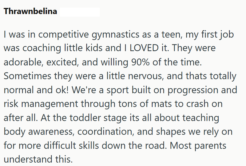 Thrawnbelina I was in competitive gymnastics as a teen, my first job was coaching little kids and I LOVED it. They were adorable, excited, and willing 90% of the time. Sometimes they were a little nervous, and thats totally normal and ok! We're a sport built on progression and risk management through tons of mats to crash on after all. At the toddler stage its all about teaching body awareness, coordination, and shapes we rely on for more difficult skills down the road. Most parents understand t