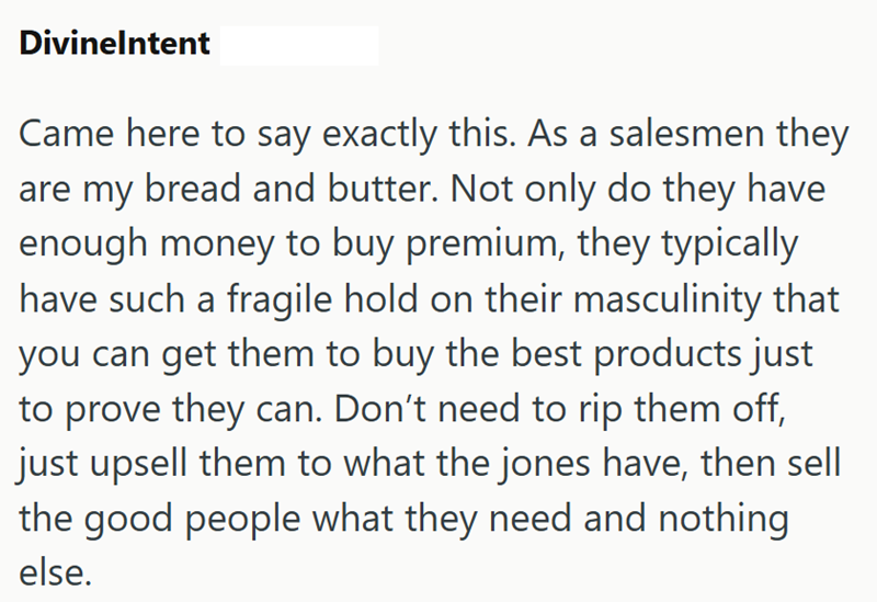 Divinelntent Came here to say exactly this. As a salesmen they are my bread and butter. Not only do they have enough money to buy premium, they typically have such a fragile hold on their masculinity that you can get them to buy the best products just to prove they can. Don't need to rip them off, just upsell them to what the jones have, then sell the good people what they need and nothing else.