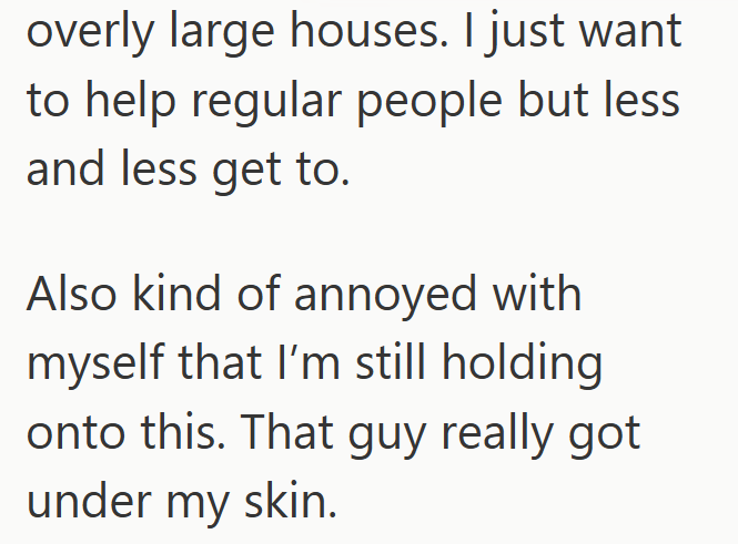 overly large houses. I just want to help regular people but less and less get to. Also kind of annoyed with myself that I'm still holding onto this. That guy really got under my skin.