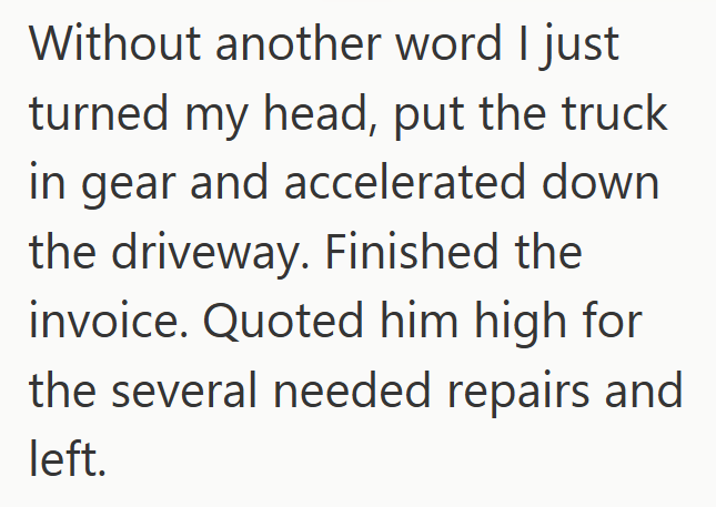 Without another word I just turned my head, put the truck in gear and accelerated down the driveway. Finished the invoice. Quoted him high for the several needed repairs and left.