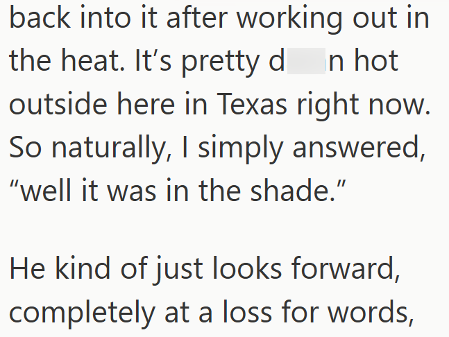 back into it after working out in the heat. It's pretty don hot outside here in Texas right now. So naturally, I simply answered, "well it was in the shade." He kind of just looks forward, completely at a loss for words,