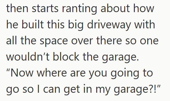 then starts ranting about how he built this big driveway with all the space over there so one wouldn't block the garage. "Now where are you going to go so I can get in my garage?!"