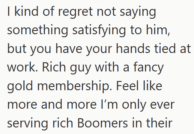 I kind of regret not saying something satisfying to him, but you have your hands tied at work. Rich guy with a fancy gold membership. Feel like more and more I'm only ever serving rich Boomers in their