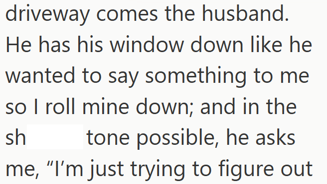 driveway comes the husband. He has his window down like he wanted to say something to me so I roll mine down; and in the sh tone possible, he asks me, "I'm just trying to figure out