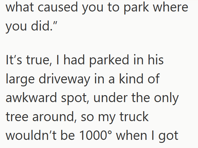 what caused you to park where you did." It's true, I had parked in his large driveway in a kind of awkward spot, under the only tree around, so my truck wouldn't be 1000° when I got