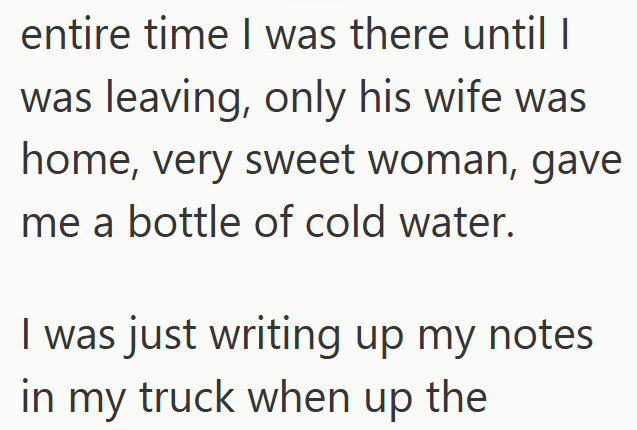 entire time I was there until I was leaving, only his wife was home, very sweet woman, gave me a bottle of cold water. I was just writing up my notes in my truck when up the