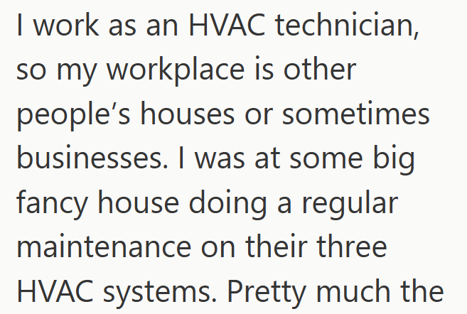 I work as an HVAC technician, so my workplace is other people's houses or sometimes businesses. I was at some big fancy house doing a regular maintenance on their three HVAC systems. Pretty much the