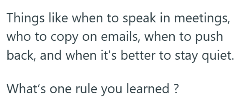 Things like when to speak in meetings, who to copy on emails, when to push back, and when it's better to stay quiet. What's one rule you learned ?