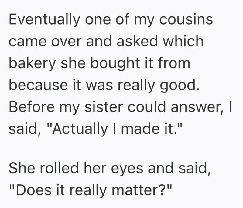 Eventually one of my cousins came over and asked which bakery she bought it from because it was really good. Before my sister could answer, I said, "Actually I made it." She rolled her eyes and said, "Does it really matter?"