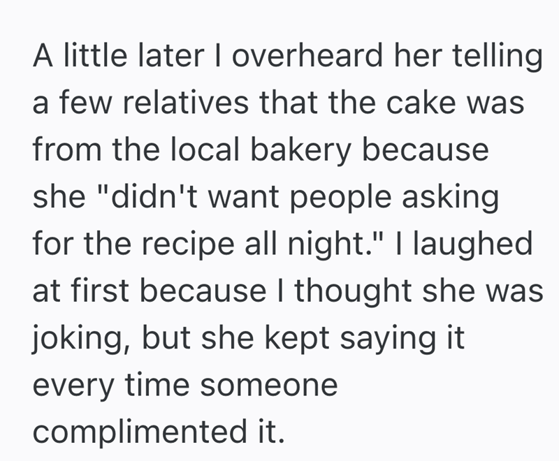 A little later I overheard her telling a few relatives that the cake was from the local bakery because she "didn't want people asking for the recipe all night." I laughed at first because I thought she was joking, but she kept saying it. every time someone complimented it.