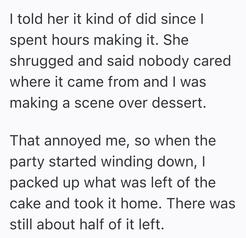 I told her it kind of did since I spent hours making it. She shrugged and said nobody cared where it came from and I was making a scene over dessert. That annoyed me, so when the party started winding down, I packed up what was left of the cake and took it home. There was still about half of it left.