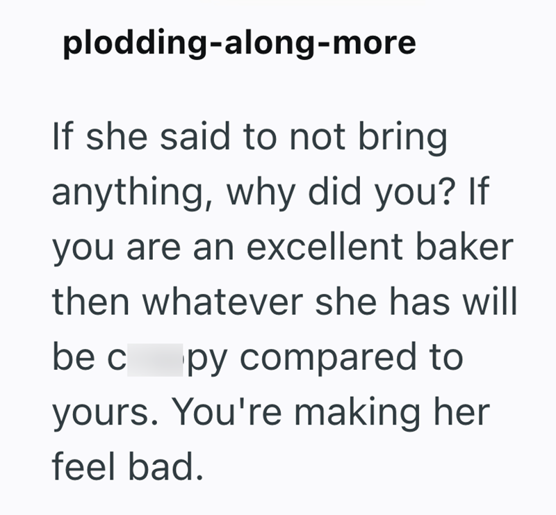 plodding-along-more If she said to not bring anything, why did you? If you are an excellent baker then whatever she has will be c py compared to yours. You're making her feel bad.
