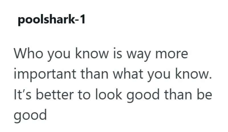 poolshark-1 Who you know is way more important than what you know. It's better to look good than be good
