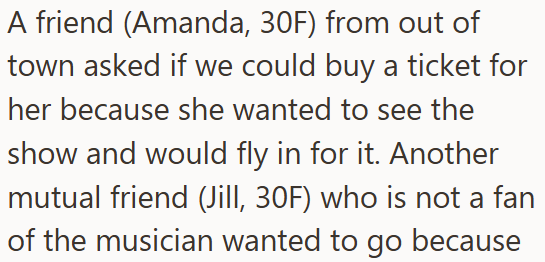 A friend (Amanda, 30F) from out of town asked if we could buy a ticket for her because she wanted to see the show and would fly in for it. Another mutual friend (Jill, 30F) who is not a fan of the musician wanted to go because