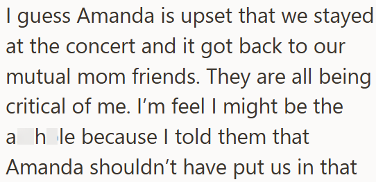 I guess Amanda is upset that we stayed at the concert and it got back to our mutual mom friends. They are all being critical of me. I'm feel I might be the a hole because I told them that Amanda shouldn't have put us in that