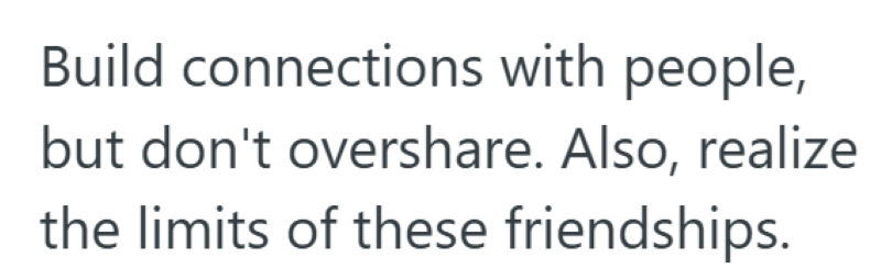 Build connections with people, but don't overshare. Also, realize the limits of these friendships.