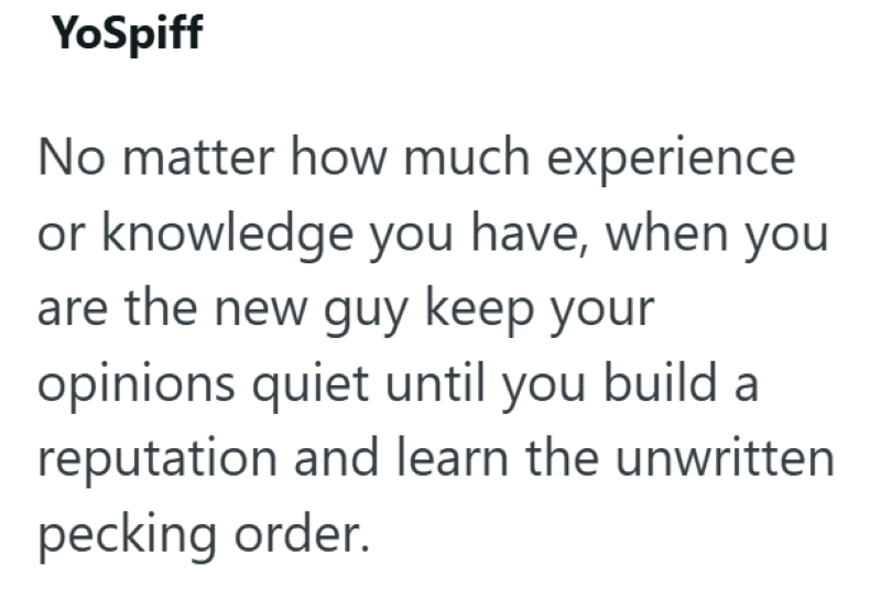 YoSpiff No matter how much experience or knowledge you have, when you are the new guy keep your opinions quiet until you build a reputation and learn the unwritten pecking order.