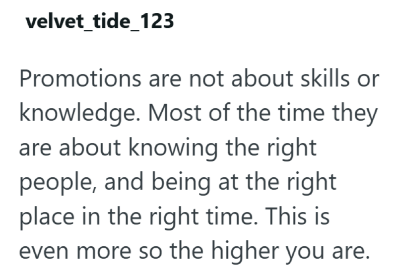 velvet_tide_123 Promotions are not about skills or knowledge. Most of the time they are about knowing the right people, and being at the right place in the right time. This is even more so the higher you are.