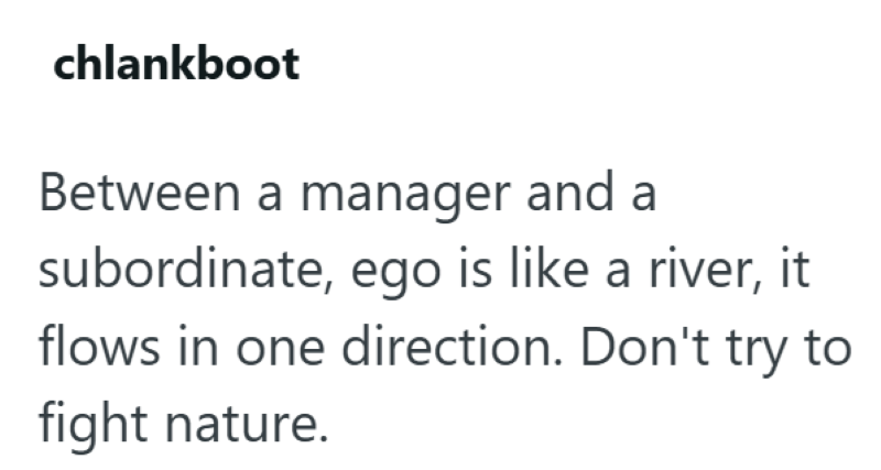 chlankboot Between a manager and a subordinate, ego is like a river, it flows in one direction. Don't try to fight nature.