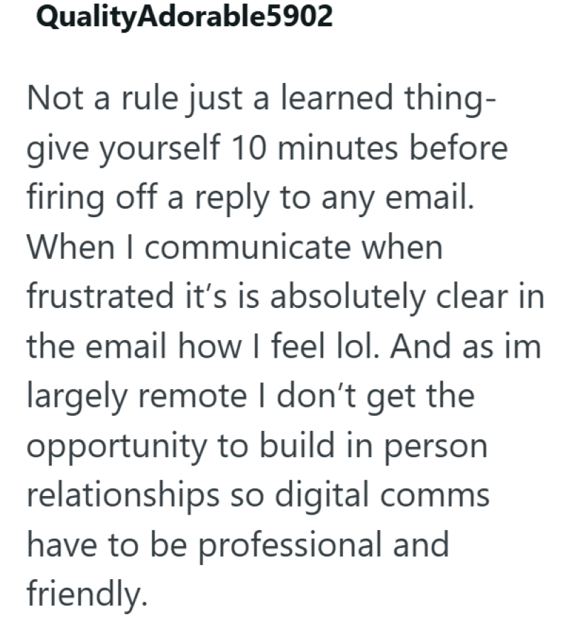 QualityAdorable5902 Not a rule just a learned thing- give yourself 10 minutes before firing off a reply to any email. When I communicate when frustrated it's is absolutely clear in the email how I feel lol. And as im largely remote I don't get the opportunity to build in person relationships so digital comms have to be professional and friendly.