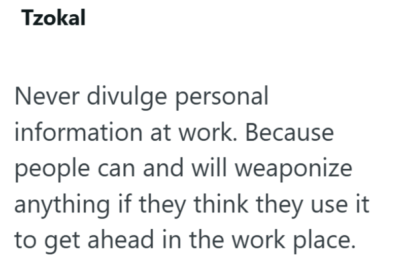 Tzokal Never divulge personal information at work. Because people can and will weaponize anything if they think they use it to get ahead in the work place.