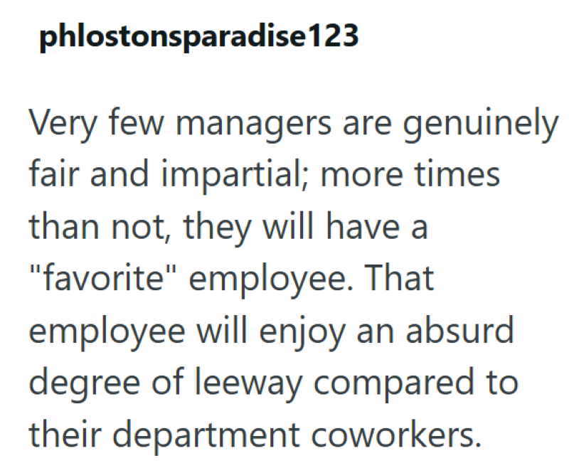 phlostonsparadise 123 Very few managers are genuinely fair and impartial; more times than not, they will have a "favorite" employee. That employee will enjoy an absurd degree of leeway compared to their department coworkers.