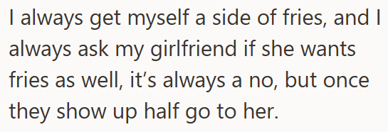 I always get myself a side of fries, and I always ask my girlfriend if she wants fries as well, it's always a no, but once they show up half go to her.