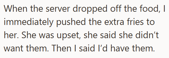 When the server dropped off the food, I immediately pushed the extra fries to her. She was upset, she said she didn't want them. Then I said I'd have them.