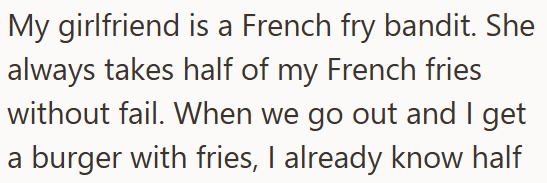 My girlfriend is a French fry bandit. She always takes half of my French fries without fail. When we go out and I get a burger with fries, I already know half
