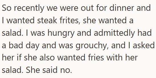 So recently we were out for dinner and I wanted steak frites, she wanted a salad. I was hungry and admittedly had a bad day and was grouchy, and I asked her if she also wanted fries with her salad. She said no.