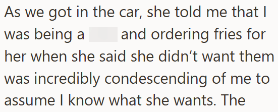 As we got in the car, she told me that I was being a and ordering fries for her when she said she didn't want them was incredibly condescending of me to assume I know what she wants. The